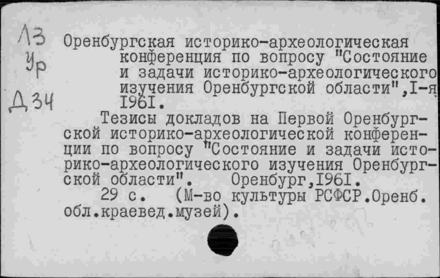 ﻿A3 ар Дзч
Оренбурге кая ис торико-архе ологич ее кая конференция по вопросу "Состояние и задачи историко-археологического изучения Оренбургской области",1-я Тезисы докладов на Первой Оренбургской историко-археологической конференции по вопросу "Состояние и задачи историко-археологического изучения Оренбургской области". Оренбург,1961.
29 с. (М-во культуры РСФСР.Оренб. обл.краевед.музей).